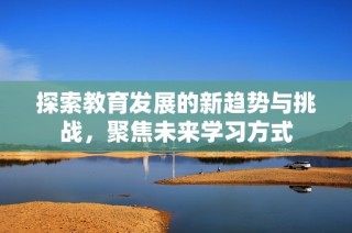探索教育发展的新趋势与挑战，聚焦未来学习方式