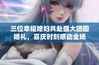 三位幸福媳妇共赴盛大团圆婚礼，喜庆时刻感动全场