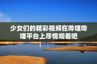 少女们的精彩视频在哔哩哔哩平台上尽情观看吧