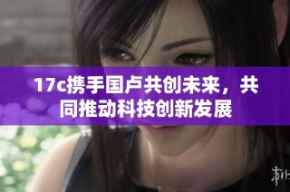 17c携手国卢共创未来，共同推动科技创新发展