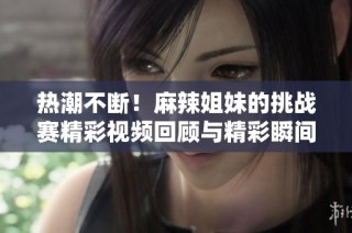 热潮不断！麻辣姐妹的挑战赛精彩视频回顾与精彩瞬间合集