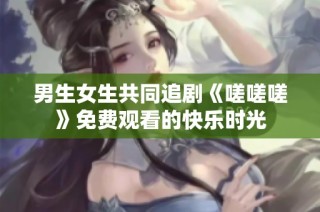 男生女生共同追剧《嗟嗟嗟》免费观看的快乐时光