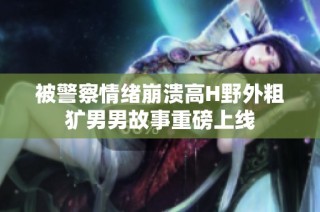 被警察情绪崩溃高H野外粗犷男男故事重磅上线