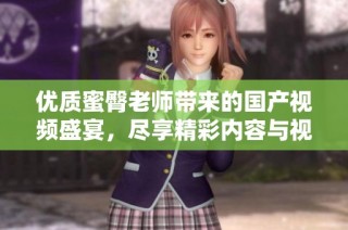 优质蜜臀老师带来的国产视频盛宴，尽享精彩内容与视觉享受
