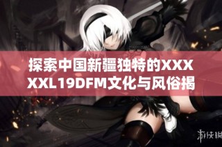 探索中国新疆独特的XXXXXL19DFM文化与风俗揭秘