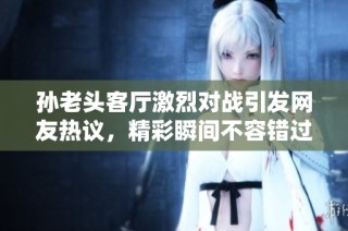孙老头客厅激烈对战引发网友热议，精彩瞬间不容错过