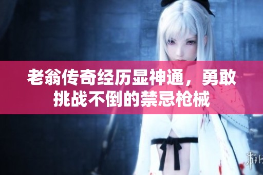 老翁传奇经历显神通，勇敢挑战不倒的禁忌枪械