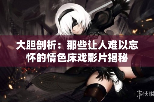 大胆剖析：那些让人难以忘怀的情色床戏影片揭秘
