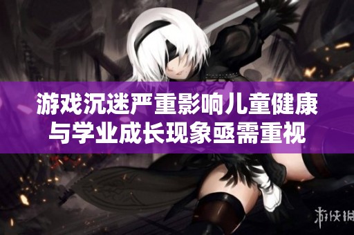 游戏沉迷严重影响儿童健康与学业成长现象亟需重视