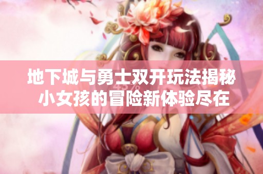 地下城与勇士双开玩法揭秘 小女孩的冒险新体验尽在天下游戏网