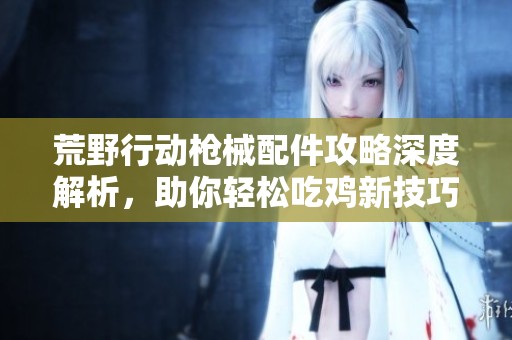 荒野行动枪械配件攻略深度解析，助你轻松吃鸡新技巧