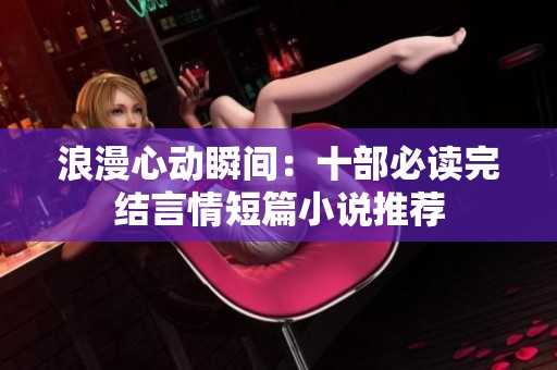 浪漫心动瞬间：十部必读完结言情短篇小说推荐