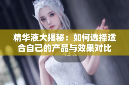 精华液大揭秘：如何选择适合自己的产品与效果对比