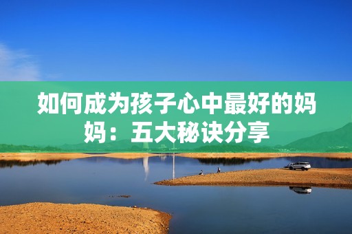 如何成为孩子心中最好的妈妈：五大秘诀分享