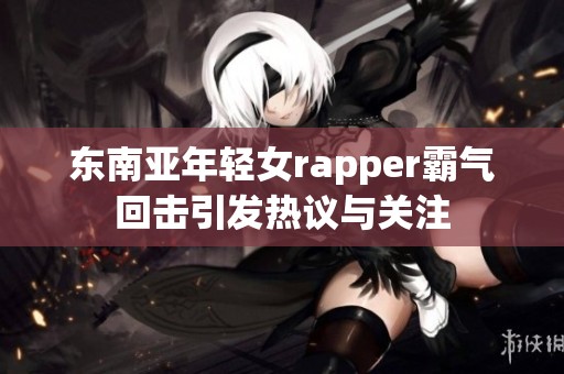 东南亚年轻女rapper霸气回击引发热议与关注