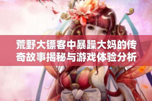 荒野大镖客中暴躁大妈的传奇故事揭秘与游戏体验分析