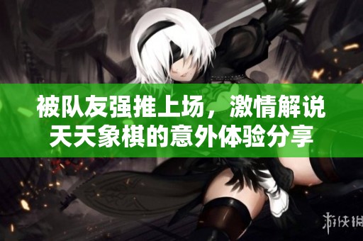被队友强推上场，激情解说天天象棋的意外体验分享