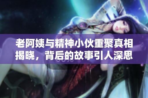 老阿姨与精神小伙重聚真相揭晓，背后的故事引人深思