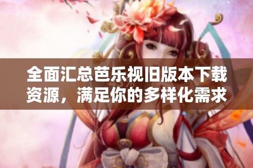 全面汇总芭乐视旧版本下载资源，满足你的多样化需求