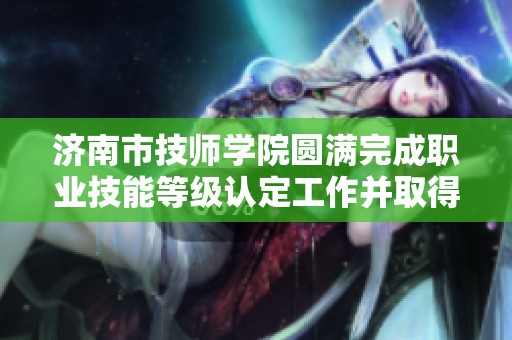 济南市技师学院圆满完成职业技能等级认定工作并取得新进展