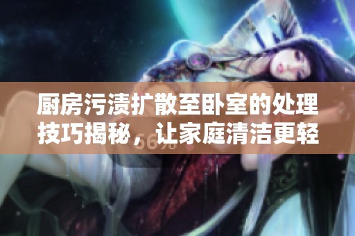 厨房污渍扩散至卧室的处理技巧揭秘，让家庭清洁更轻松