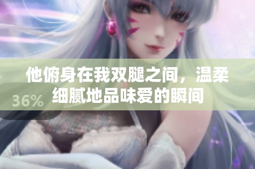 他俯身在我双腿之间，温柔细腻地品味爱的瞬间