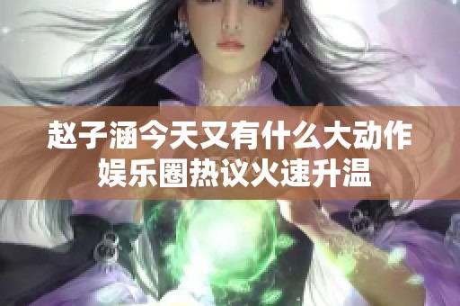 赵子涵今天又有什么大动作 娱乐圈热议火速升温