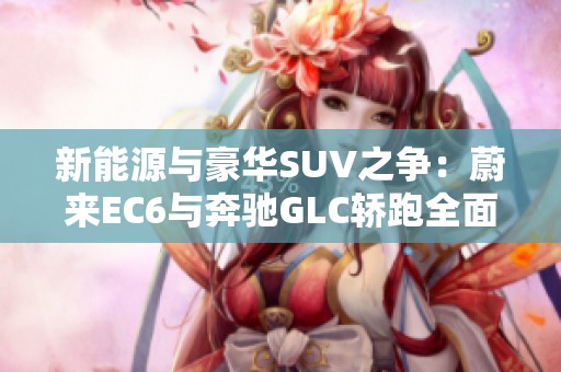 新能源与豪华SUV之争：蔚来EC6与奔驰GLC轿跑全面对比点评
