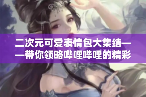 二次元可爱表情包大集结——带你领略哔哩哔哩的精彩世界