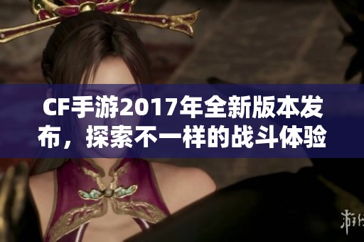 CF手游2017年全新版本发布，探索不一样的战斗体验与风潮