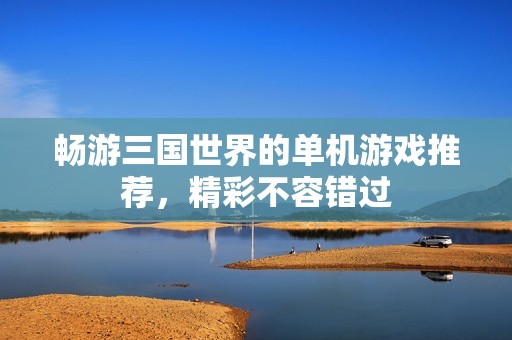 畅游三国世界的单机游戏推荐，精彩不容错过