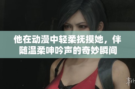 他在动漫中轻柔抚摸她,伴随温柔呻吟声的奇妙瞬间 他在动漫中轻柔抚摸她,伴随温柔呻吟声的奇妙瞬间