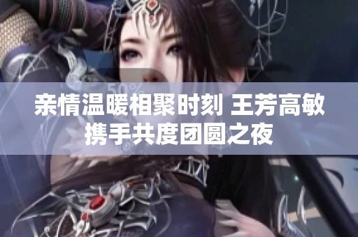 亲情温暖相聚时刻 王芳高敏携手共度团圆之夜