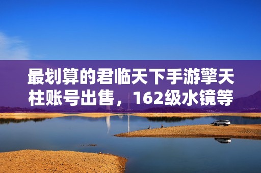 最划算的君临天下手游擎天柱账号出售，162级水镜等你来选！