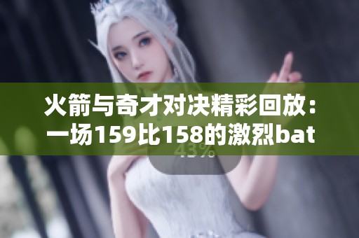 火箭与奇才对决精彩回放：一场159比158的激烈battle