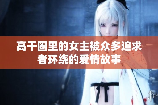 高干圈里的女主被众多追求者环绕的爱情故事