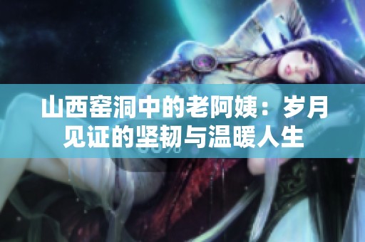 山西窑洞中的老阿姨：岁月见证的坚韧与温暖人生