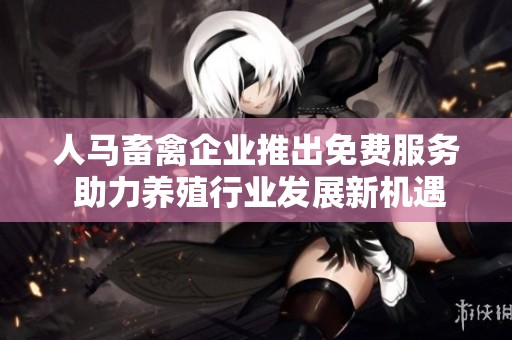 人马畜禽企业推出免费服务 助力养殖行业发展新机遇