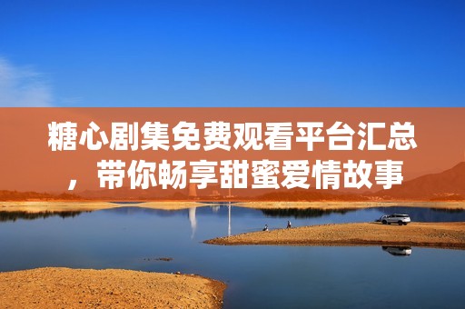 糖心剧集免费观看平台汇总，带你畅享甜蜜爱情故事