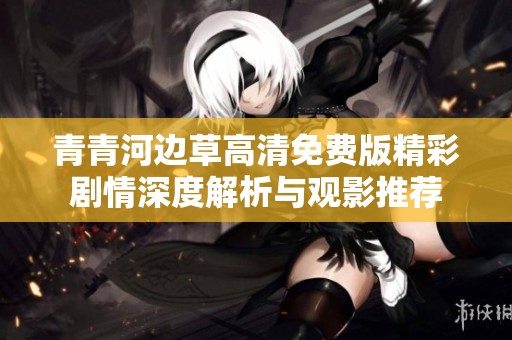 青青河边草高清免费版精彩剧情深度解析与观影推荐