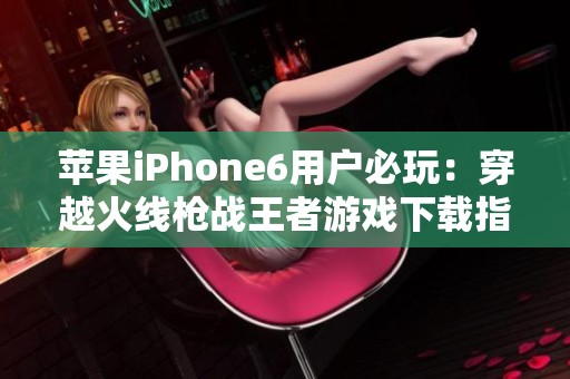 苹果iPhone6用户必玩：穿越火线枪战王者游戏下载指南