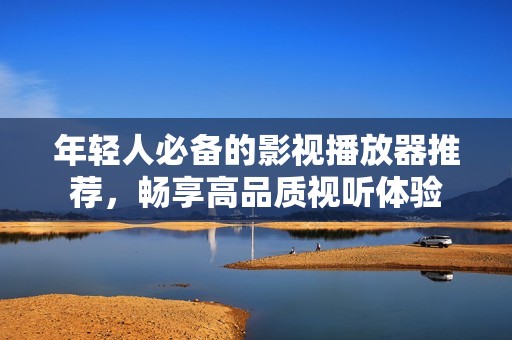 年轻人必备的影视播放器推荐，畅享高品质视听体验