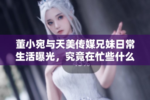 董小宛与天美传媒兄妹日常生活曝光，究竟在忙些什么？