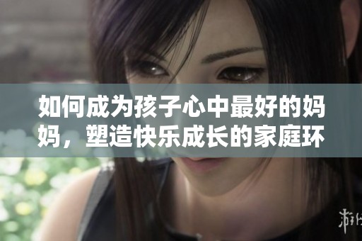 如何成为孩子心中最好的妈妈，塑造快乐成长的家庭环境
