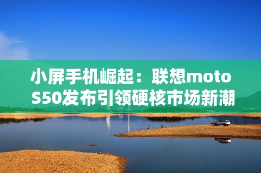 小屏手机崛起：联想moto S50发布引领硬核市场新潮流