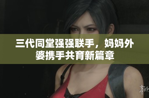 三代同堂强强联手，妈妈外婆携手共育新篇章