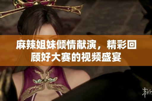 麻辣姐妹倾情献演，精彩回顾好大赛的视频盛宴