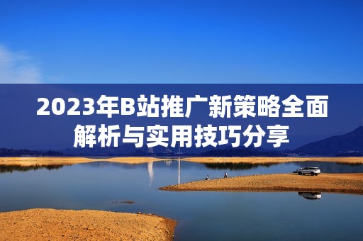 2023年B站推广新策略全面解析与实用技巧分享