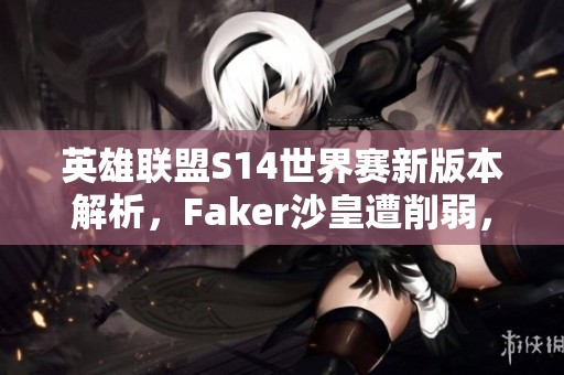 英雄联盟S14世界赛新版本解析，Faker沙皇遭削弱，打野角色重塑全貌