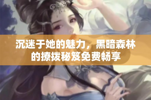 沉迷于她的魅力，黑暗森林的撩拨秘笈免费畅享